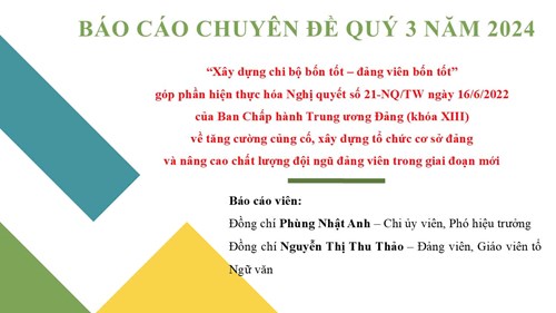 Sinh hoạt chuyên đề Quý 3 - Năm 2024
CHUYÊN ĐỀ   XÂY DỰNG CHI BỘ BỐN TỐT – ĐẢNG VIÊN BỐN TỐT” GÓP PHẦN HIỆN THỰC HOÁ NGHỊ QUYẾT SỐ 21-NQ/TW NGÀY 16/6/2022 CỦA BAN CHẤP HÀNH TRUNG ƯƠNG ĐẢNG (KHÓA XIII) VỀ TĂNG CƯỜNG CỦNG CỐ, XÂY DỰNG TỔ CHỨC CƠ SỞ ĐẢNG VÀ NÂNG CAO CHẤT LƯỢNG ĐỘI NGŨ ĐẢNG VIÊN TRONG GIAI ĐOẠN MỚI 